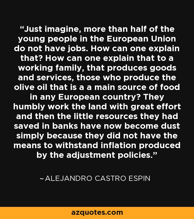 Just imagine, more than half of the young people in the European Union do not have jobs. How can one explain that? How can one explain that to a working family, that produces goods and services, those who produce the olive oil that is a a main source of food in any European country? They humbly work the land with great effort and then the little resources they had saved in banks have now become dust simply because they did not have the means to withstand inflation produced by the adjustment policies. - Alejandro Castro Espin