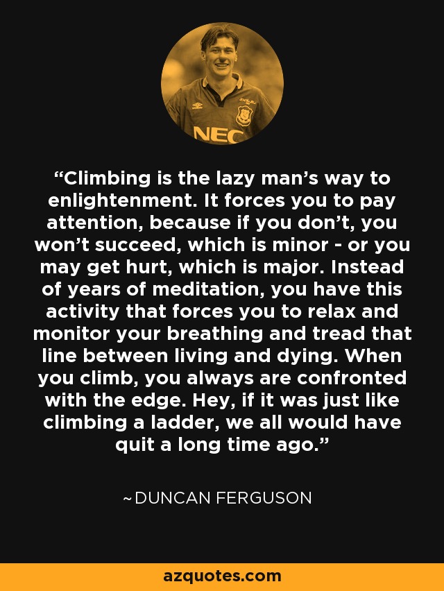 Climbing is the lazy man's way to enlightenment. It forces you to pay attention, because if you don't, you won't succeed, which is minor - or you may get hurt, which is major. Instead of years of meditation, you have this activity that forces you to relax and monitor your breathing and tread that line between living and dying. When you climb, you always are confronted with the edge. Hey, if it was just like climbing a ladder, we all would have quit a long time ago. - Duncan Ferguson