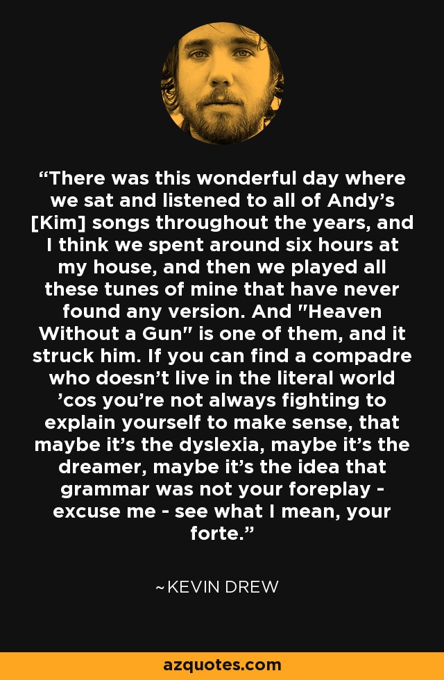 There was this wonderful day where we sat and listened to all of Andy's [Kim] songs throughout the years, and I think we spent around six hours at my house, and then we played all these tunes of mine that have never found any version. And 