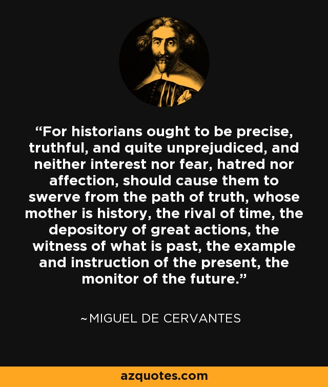 For historians ought to be precise, truthful, and quite unprejudiced, and neither interest nor fear, hatred nor affection, should cause them to swerve from the path of truth, whose mother is history, the rival of time, the depository of great actions, the witness of what is past, the example and instruction of the present, the monitor of the future. - Miguel de Cervantes