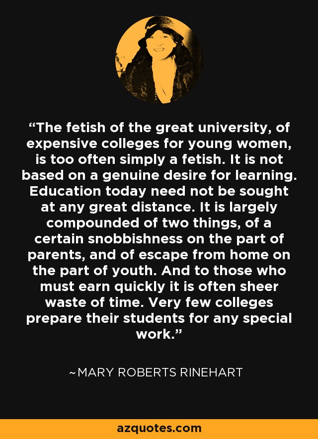 The fetish of the great university, of expensive colleges for young women, is too often simply a fetish. It is not based on a genuine desire for learning. Education today need not be sought at any great distance. It is largely compounded of two things, of a certain snobbishness on the part of parents, and of escape from home on the part of youth. And to those who must earn quickly it is often sheer waste of time. Very few colleges prepare their students for any special work. - Mary Roberts Rinehart