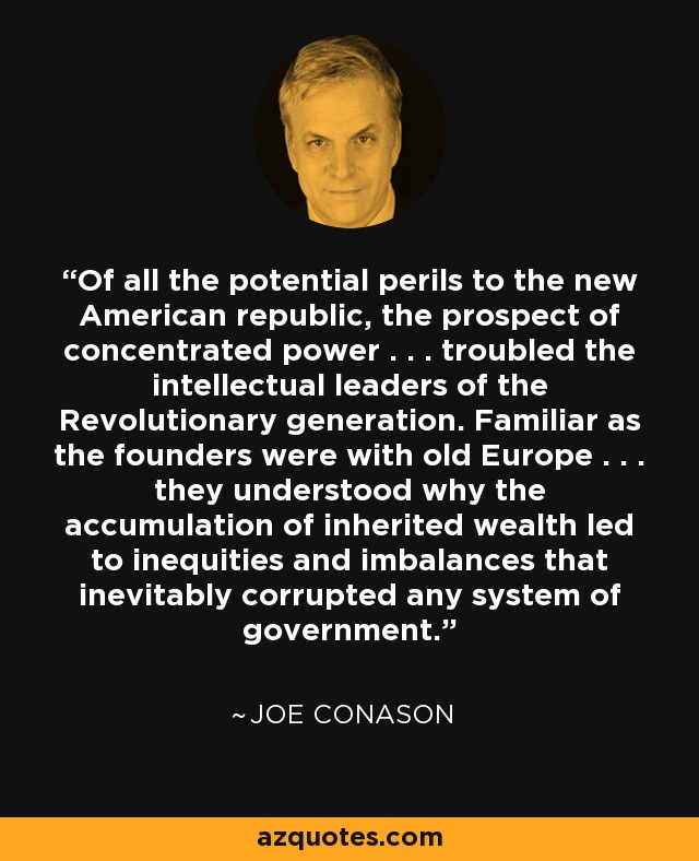 Of all the potential perils to the new American republic, the prospect of concentrated power . . . troubled the intellectual leaders of the Revolutionary generation. Familiar as the founders were with old Europe . . . they understood why the accumulation of inherited wealth led to inequities and imbalances that inevitably corrupted any system of government. - Joe Conason