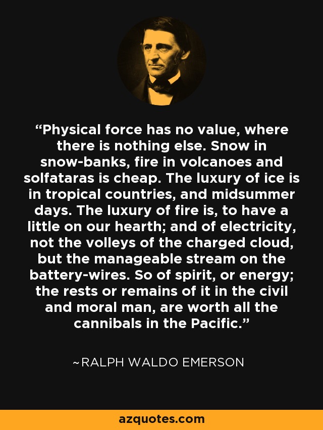 Physical force has no value, where there is nothing else. Snow in snow-banks, fire in volcanoes and solfataras is cheap. The luxury of ice is in tropical countries, and midsummer days. The luxury of fire is, to have a little on our hearth; and of electricity, not the volleys of the charged cloud, but the manageable stream on the battery-wires. So of spirit, or energy; the rests or remains of it in the civil and moral man, are worth all the cannibals in the Pacific. - Ralph Waldo Emerson