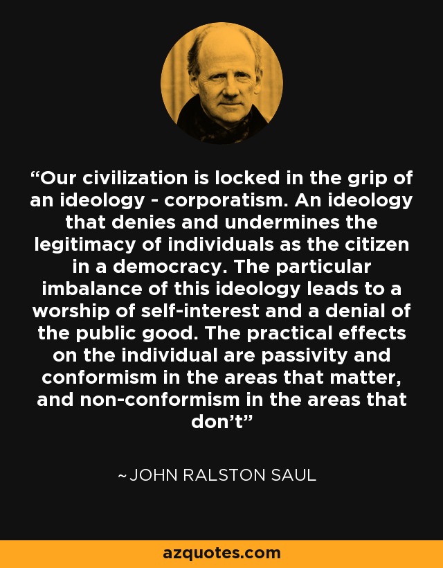 Our civilization is locked in the grip of an ideology - corporatism. An ideology that denies and undermines the legitimacy of individuals as the citizen in a democracy. The particular imbalance of this ideology leads to a worship of self-interest and a denial of the public good. The practical effects on the individual are passivity and conformism in the areas that matter, and non-conformism in the areas that don't - John Ralston Saul