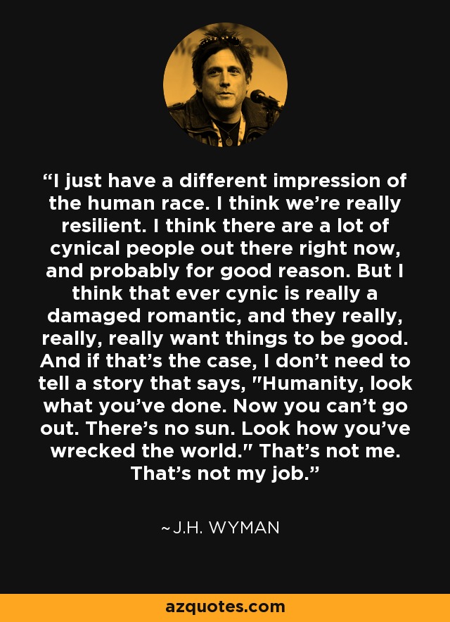 I just have a different impression of the human race. I think we're really resilient. I think there are a lot of cynical people out there right now, and probably for good reason. But I think that ever cynic is really a damaged romantic, and they really, really, really want things to be good. And if that's the case, I don't need to tell a story that says, 