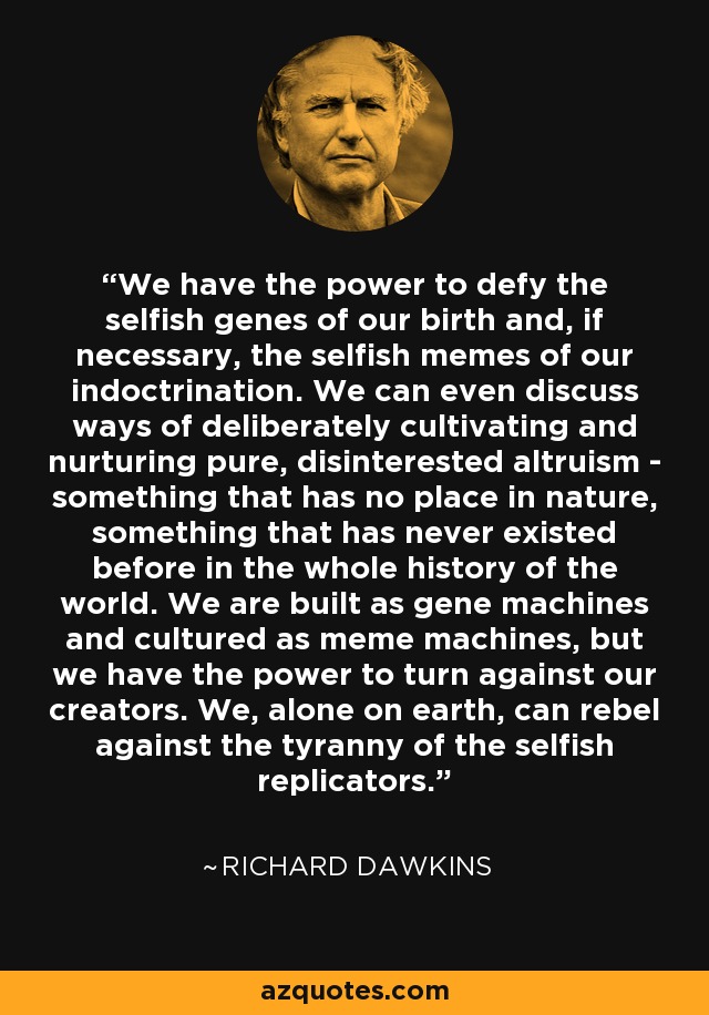 We have the power to defy the selfish genes of our birth and, if necessary, the selfish memes of our indoctrination. We can even discuss ways of deliberately cultivating and nurturing pure, disinterested altruism - something that has no place in nature, something that has never existed before in the whole history of the world. We are built as gene machines and cultured as meme machines, but we have the power to turn against our creators. We, alone on earth, can rebel against the tyranny of the selfish replicators. - Richard Dawkins