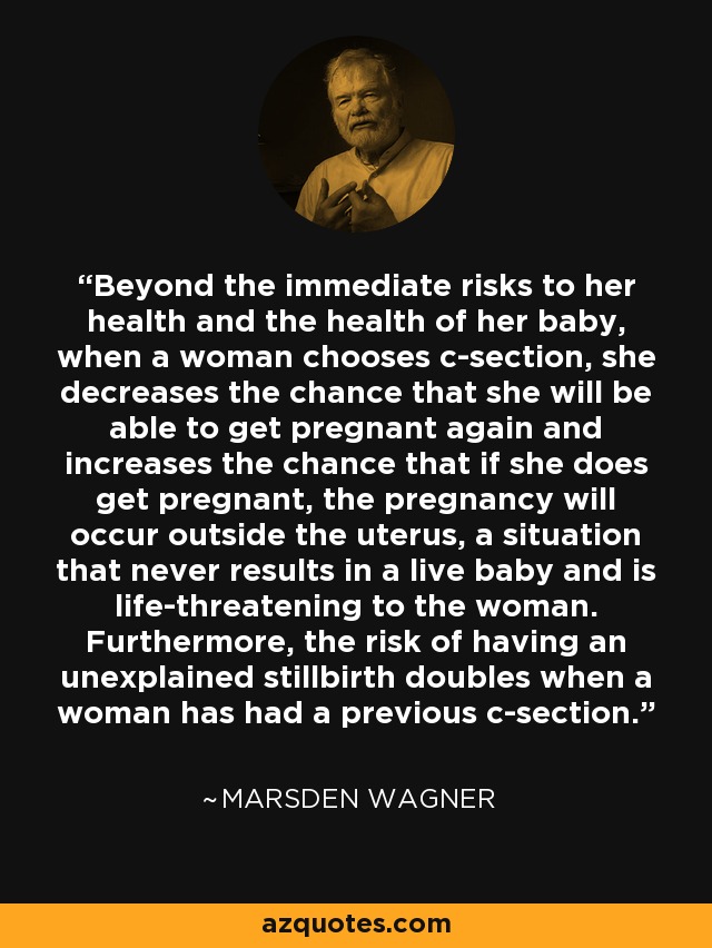 Beyond the immediate risks to her health and the health of her baby, when a woman chooses c-section, she decreases the chance that she will be able to get pregnant again and increases the chance that if she does get pregnant, the pregnancy will occur outside the uterus, a situation that never results in a live baby and is life-threatening to the woman. Furthermore, the risk of having an unexplained stillbirth doubles when a woman has had a previous c-section. - Marsden Wagner