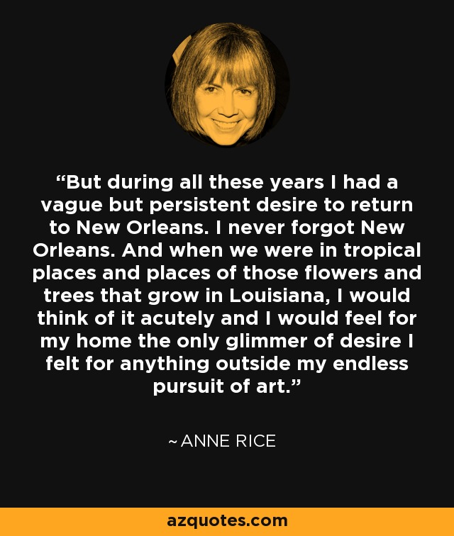 But during all these years I had a vague but persistent desire to return to New Orleans. I never forgot New Orleans. And when we were in tropical places and places of those flowers and trees that grow in Louisiana, I would think of it acutely and I would feel for my home the only glimmer of desire I felt for anything outside my endless pursuit of art. - Anne Rice