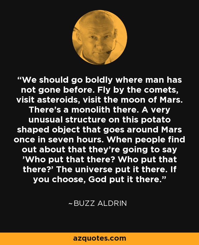 We should go boldly where man has not gone before. Fly by the comets, visit asteroids, visit the moon of Mars. There's a monolith there. A very unusual structure on this potato shaped object that goes around Mars once in seven hours. When people find out about that they're going to say 'Who put that there? Who put that there?' The universe put it there. If you choose, God put it there. - Buzz Aldrin