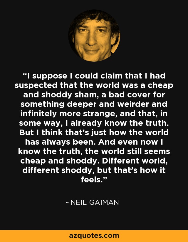 I suppose I could claim that I had suspected that the world was a cheap and shoddy sham, a bad cover for something deeper and weirder and infinitely more strange, and that, in some way, I already know the truth. But I think that's just how the world has always been. And even now I know the truth, the world still seems cheap and shoddy. Different world, different shoddy, but that's how it feels. - Neil Gaiman