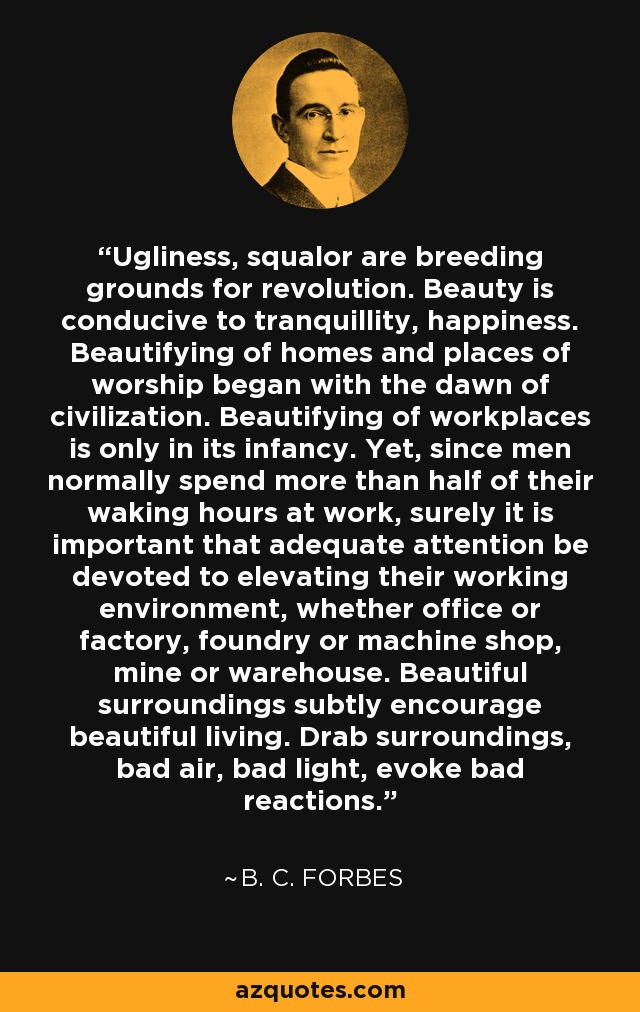 Ugliness, squalor are breeding grounds for revolution. Beauty is conducive to tranquillity, happiness. Beautifying of homes and places of worship began with the dawn of civilization. Beautifying of workplaces is only in its infancy. Yet, since men normally spend more than half of their waking hours at work, surely it is important that adequate attention be devoted to elevating their working environment, whether office or factory, foundry or machine shop, mine or warehouse. Beautiful surroundings subtly encourage beautiful living. Drab surroundings, bad air, bad light, evoke bad reactions. - B. C. Forbes