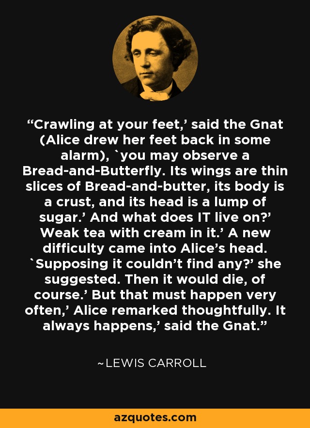 Crawling at your feet,' said the Gnat (Alice drew her feet back in some alarm), `you may observe a Bread-and-Butterfly. Its wings are thin slices of Bread-and-butter, its body is a crust, and its head is a lump of sugar.' And what does IT live on?' Weak tea with cream in it.' A new difficulty came into Alice's head. `Supposing it couldn't find any?' she suggested. Then it would die, of course.' But that must happen very often,' Alice remarked thoughtfully. It always happens,' said the Gnat. - Lewis Carroll