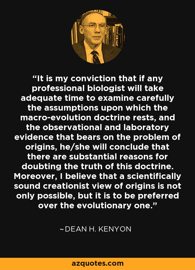 It is my conviction that if any professional biologist will take adequate time to examine carefully the assumptions upon which the macro-evolution doctrine rests, and the observational and laboratory evidence that bears on the problem of origins, he/she will conclude that there are substantial reasons for doubting the truth of this doctrine. Moreover, I believe that a scientifically sound creationist view of origins is not only possible, but it is to be preferred over the evolutionary one. - Dean H. Kenyon