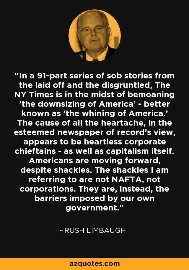 In a 91-part series of sob stories from the laid off and the disgruntled, The NY Times is in the midst of bemoaning 'the downsizing of America' - better known as 'the whining of America.' The cause of all the heartache, in the esteemed newspaper of record's view, appears to be heartless corporate chieftains - as well as capitalism itself. Americans are moving forward, despite shackles. The shackles I am referring to are not NAFTA, not corporations. They are, instead, the barriers imposed by our own government. - Rush Limbaugh