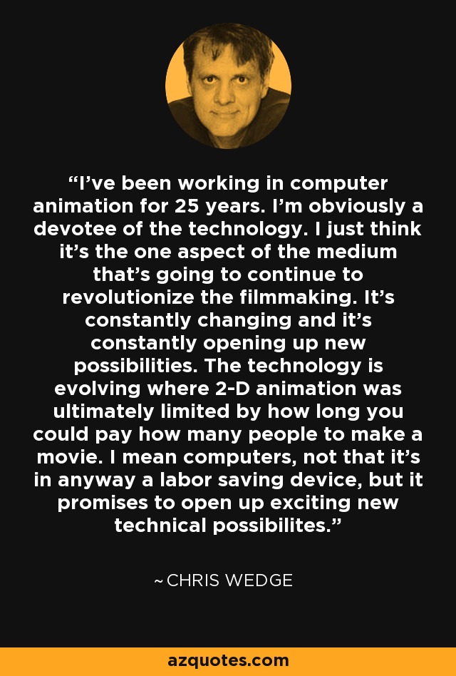 I've been working in computer animation for 25 years. I'm obviously a devotee of the technology. I just think it's the one aspect of the medium that's going to continue to revolutionize the filmmaking. It's constantly changing and it's constantly opening up new possibilities. The technology is evolving where 2-D animation was ultimately limited by how long you could pay how many people to make a movie. I mean computers, not that it's in anyway a labor saving device, but it promises to open up exciting new technical possibilites. - Chris Wedge