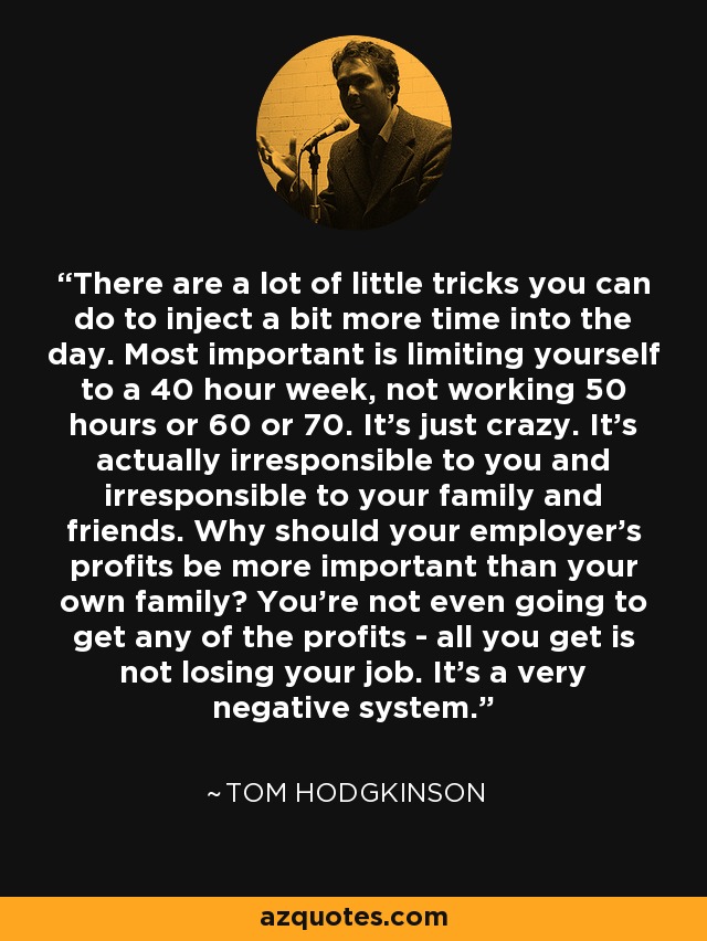 There are a lot of little tricks you can do to inject a bit more time into the day. Most important is limiting yourself to a 40 hour week, not working 50 hours or 60 or 70. It's just crazy. It's actually irresponsible to you and irresponsible to your family and friends. Why should your employer's profits be more important than your own family? You're not even going to get any of the profits - all you get is not losing your job. It's a very negative system. - Tom Hodgkinson