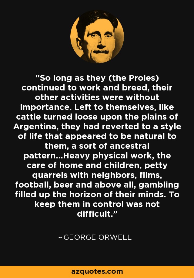 So long as they (the Proles) continued to work and breed, their other activities were without importance. Left to themselves, like cattle turned loose upon the plains of Argentina, they had reverted to a style of life that appeared to be natural to them, a sort of ancestral pattern...Heavy physical work, the care of home and children, petty quarrels with neighbors, films, football, beer and above all, gambling filled up the horizon of their minds. To keep them in control was not difficult. - George Orwell