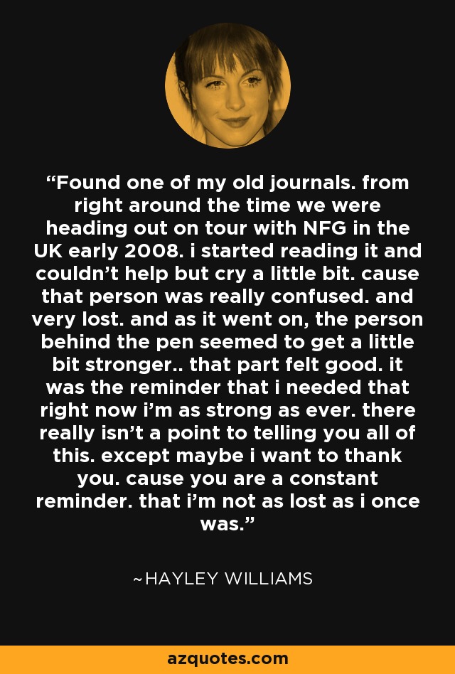 Found one of my old journals. from right around the time we were heading out on tour with NFG in the UK early 2008. i started reading it and couldn't help but cry a little bit. cause that person was really confused. and very lost. and as it went on, the person behind the pen seemed to get a little bit stronger.. that part felt good. it was the reminder that i needed that right now i'm as strong as ever. there really isn't a point to telling you all of this. except maybe i want to thank you. cause you are a constant reminder. that i'm not as lost as i once was. - Hayley Williams