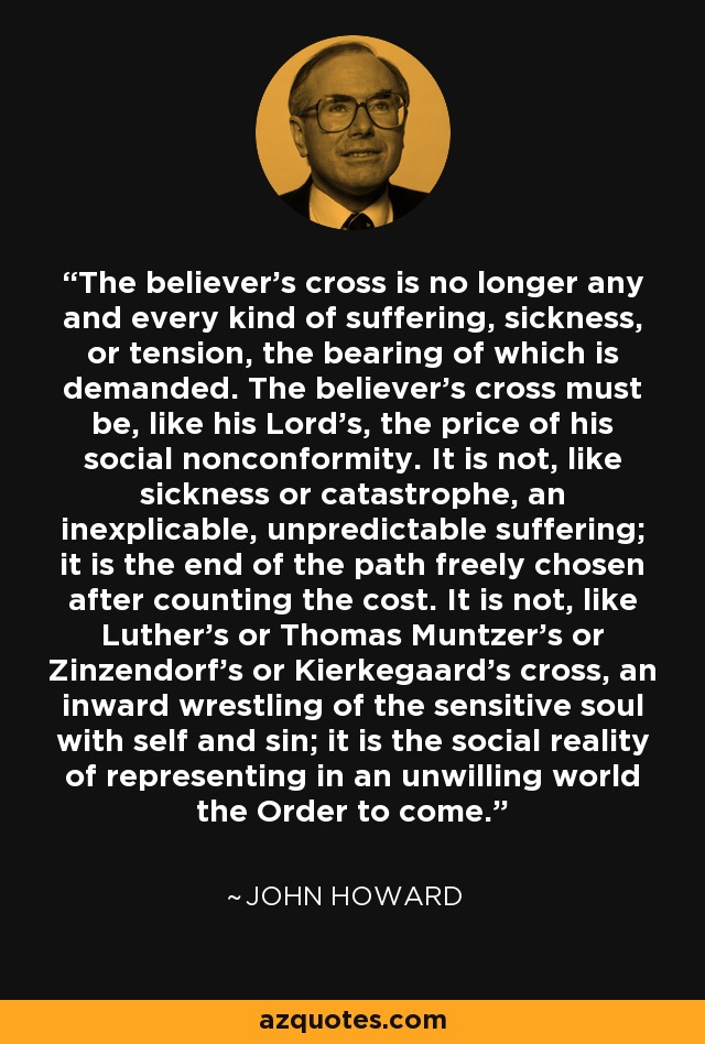 The believer's cross is no longer any and every kind of suffering, sickness, or tension, the bearing of which is demanded. The believer's cross must be, like his Lord's, the price of his social nonconformity. It is not, like sickness or catastrophe, an inexplicable, unpredictable suffering; it is the end of the path freely chosen after counting the cost. It is not, like Luther's or Thomas Muntzer's or Zinzendorf's or Kierkegaard's cross, an inward wrestling of the sensitive soul with self and sin; it is the social reality of representing in an unwilling world the Order to come. - John Howard