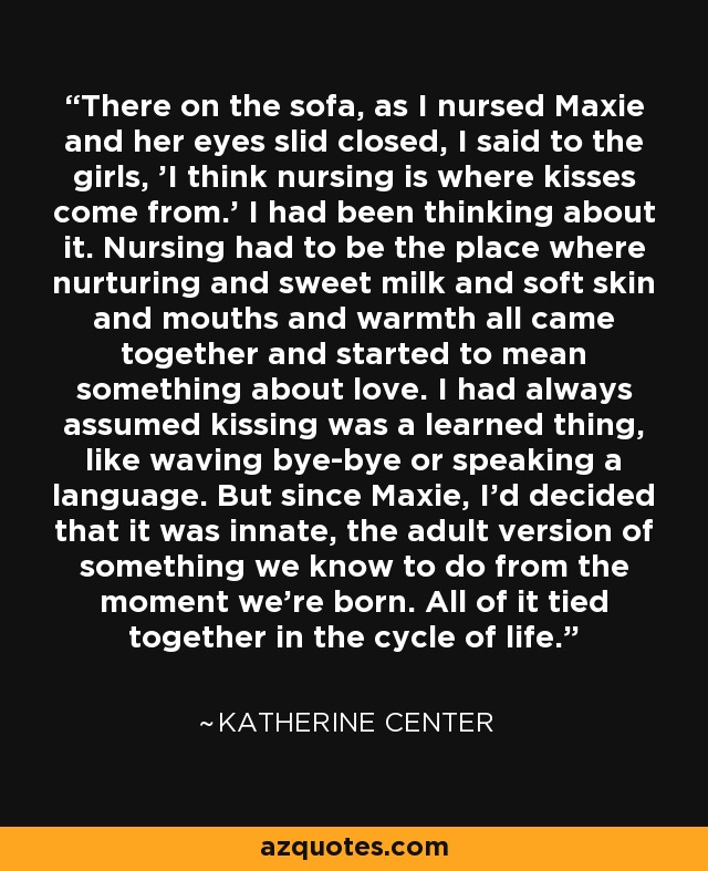 There on the sofa, as I nursed Maxie and her eyes slid closed, I said to the girls, 'I think nursing is where kisses come from.' I had been thinking about it. Nursing had to be the place where nurturing and sweet milk and soft skin and mouths and warmth all came together and started to mean something about love.	I had always assumed kissing was a learned thing, like waving bye-bye or speaking a language. But since Maxie, I'd decided that it was innate, the adult version of something we know to do from the moment we're born. All of it tied together in the cycle of life. - Katherine Center