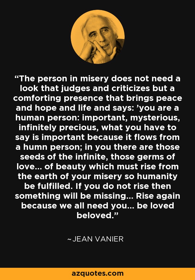 The person in misery does not need a look that judges and criticizes but a comforting presence that brings peace and hope and life and says: 'you are a human person: important, mysterious, infinitely precious, what you have to say is important because it flows from a humn person; in you there are those seeds of the infinite, those germs of love... of beauty which must rise from the earth of your misery so humanity be fulfilled. If you do not rise then something will be missing... Rise again because we all need you... be loved beloved.' - Jean Vanier