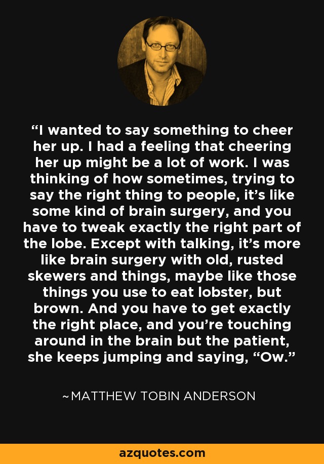 I wanted to say something to cheer her up. I had a feeling that cheering her up might be a lot of work. I was thinking of how sometimes, trying to say the right thing to people, it’s like some kind of brain surgery, and you have to tweak exactly the right part of the lobe. Except with talking, it’s more like brain surgery with old, rusted skewers and things, maybe like those things you use to eat lobster, but brown. And you have to get exactly the right place, and you’re touching around in the brain but the patient, she keeps jumping and saying, “Ow. - Matthew Tobin Anderson