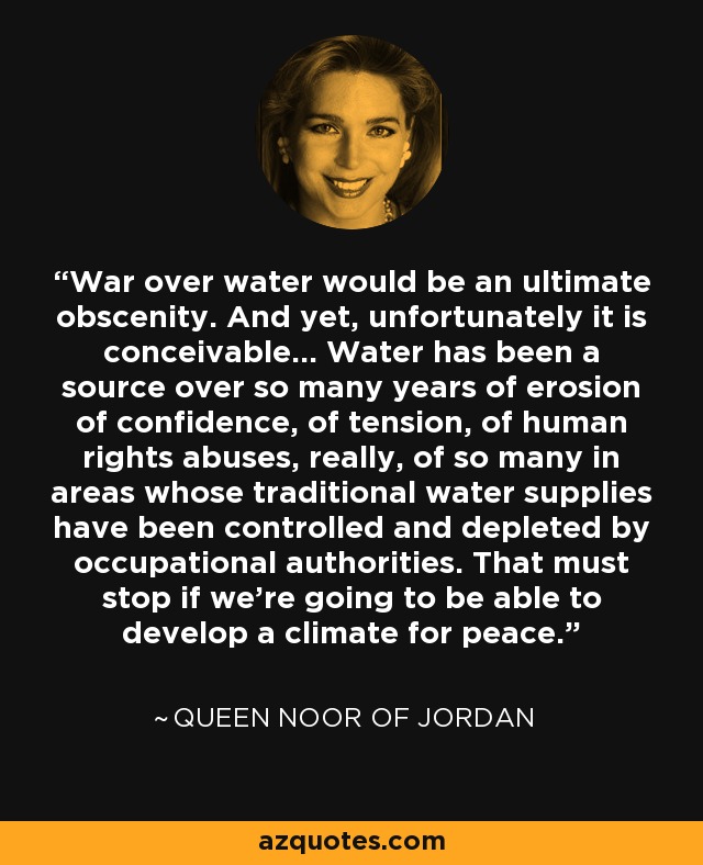 War over water would be an ultimate obscenity. And yet, unfortunately it is conceivable... Water has been a source over so many years of erosion of confidence, of tension, of human rights abuses, really, of so many in areas whose traditional water supplies have been controlled and depleted by occupational authorities. That must stop if we're going to be able to develop a climate for peace. - Queen Noor of Jordan