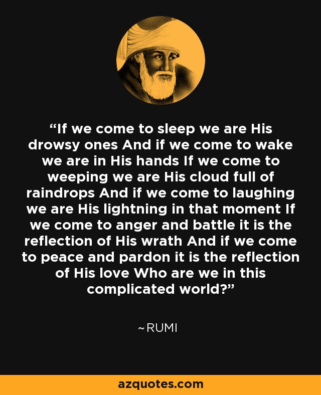 If we come to sleep we are His drowsy ones And if we come to wake we are in His hands If we come to weeping we are His cloud full of raindrops And if we come to laughing we are His lightning in that moment If we come to anger and battle it is the reflection of His wrath And if we come to peace and pardon it is the reflection of His love Who are we in this complicated world? - Rumi