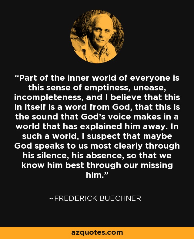 Part of the inner world of everyone is this sense of emptiness, unease, incompleteness, and I believe that this in itself is a word from God, that this is the sound that God’s voice makes in a world that has explained him away. In such a world, I suspect that maybe God speaks to us most clearly through his silence, his absence, so that we know him best through our missing him. - Frederick Buechner