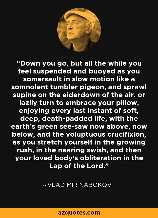 Down you go, but all the while you feel suspended and buoyed as you somersault in slow motion like a somnolent tumbler pigeon, and sprawl supine on the eiderdown of the air, or lazily turn to embrace your pillow, enjoying every last instant of soft, deep, death-padded life, with the earth's green see-saw now above, now below, and the voluptuous crucifixion, as you stretch yourself in the growing rush, in the nearing swish, and then your loved body's obliteration in the Lap of the Lord. - Vladimir Nabokov