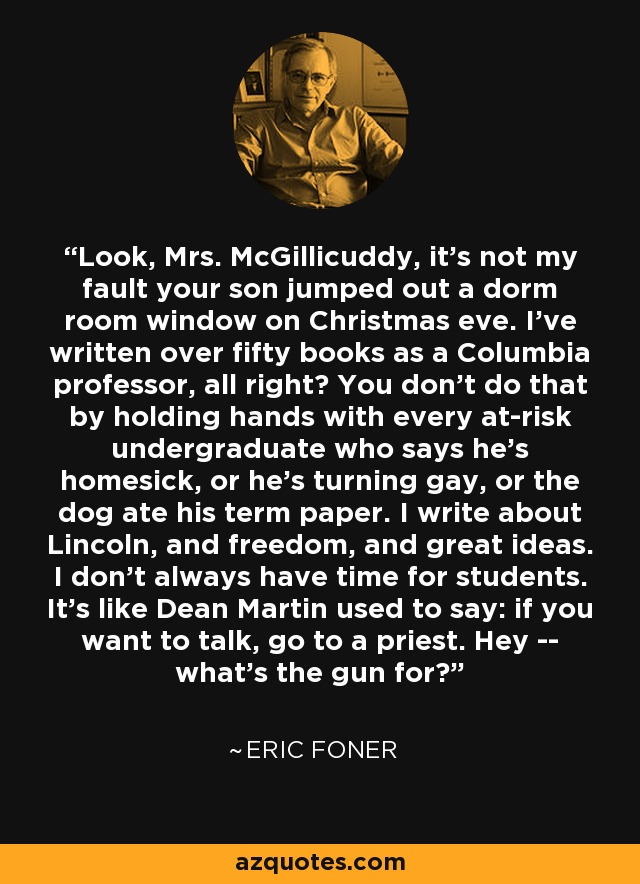 Look, Mrs. McGillicuddy, it's not my fault your son jumped out a dorm room window on Christmas eve. I've written over fifty books as a Columbia professor, all right? You don't do that by holding hands with every at-risk undergraduate who says he's homesick, or he's turning gay, or the dog ate his term paper. I write about Lincoln, and freedom, and great ideas. I don't always have time for students. It's like Dean Martin used to say: if you want to talk, go to a priest. Hey -- what's the gun for? - Eric Foner