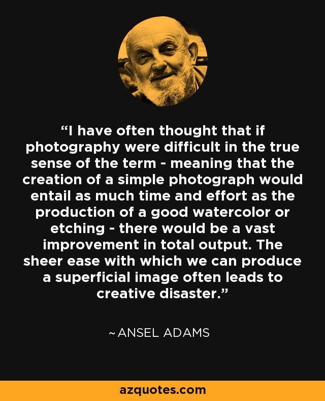 I have often thought that if photography were difficult in the true sense of the term - meaning that the creation of a simple photograph would entail as much time and effort as the production of a good watercolor or etching - there would be a vast improvement in total output. The sheer ease with which we can produce a superficial image often leads to creative disaster. - Ansel Adams