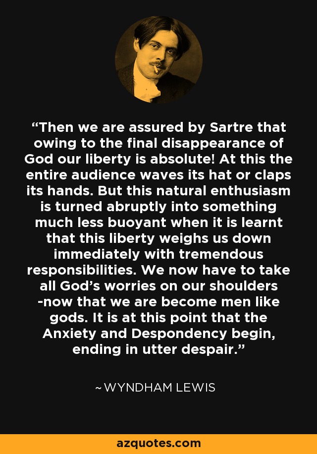 Then we are assured by Sartre that owing to the final disappearance of God our liberty is absolute! At this the entire audience waves its hat or claps its hands. But this natural enthusiasm is turned abruptly into something much less buoyant when it is learnt that this liberty weighs us down immediately with tremendous responsibilities. We now have to take all God's worries on our shoulders -now that we are become men like gods. It is at this point that the Anxiety and Despondency begin, ending in utter despair. - Wyndham Lewis