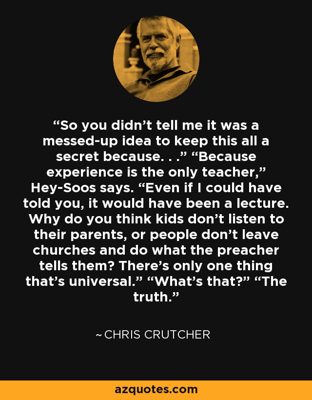 So you didn’t tell me it was a messed-up idea to keep this all a secret because. . .” “Because experience is the only teacher,” Hey-Soos says. “Even if I could have told you, it would have been a lecture. Why do you think kids don’t listen to their parents, or people don’t leave churches and do what the preacher tells them? There’s only one thing that’s universal.” “What’s that?” “The truth. - Chris Crutcher