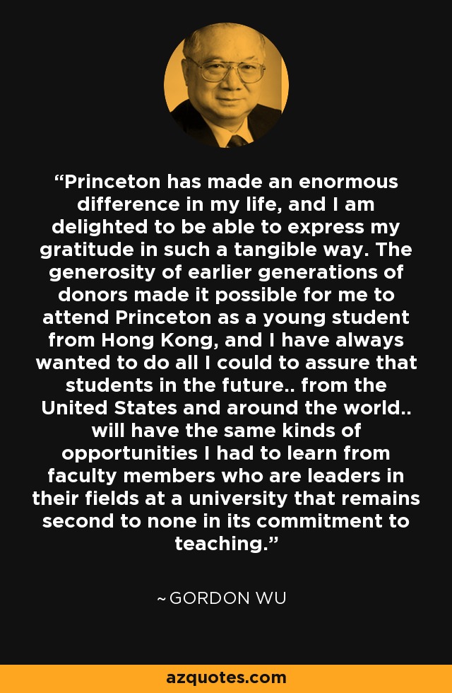 Princeton has made an enormous difference in my life, and I am delighted to be able to express my gratitude in such a tangible way. The generosity of earlier generations of donors made it possible for me to attend Princeton as a young student from Hong Kong, and I have always wanted to do all I could to assure that students in the future.. from the United States and around the world.. will have the same kinds of opportunities I had to learn from faculty members who are leaders in their fields at a university that remains second to none in its commitment to teaching. - Gordon Wu