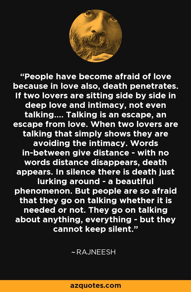 People have become afraid of love because in love also, death penetrates. If two lovers are sitting side by side in deep love and intimacy, not even talking.... Talking is an escape, an escape from love. When two lovers are talking that simply shows they are avoiding the intimacy. Words in-between give distance - with no words distance disappears, death appears. In silence there is death just lurking around - a beautiful phenomenon. But people are so afraid that they go on talking whether it is needed or not. They go on talking about anything, everything - but they cannot keep silent. - Rajneesh