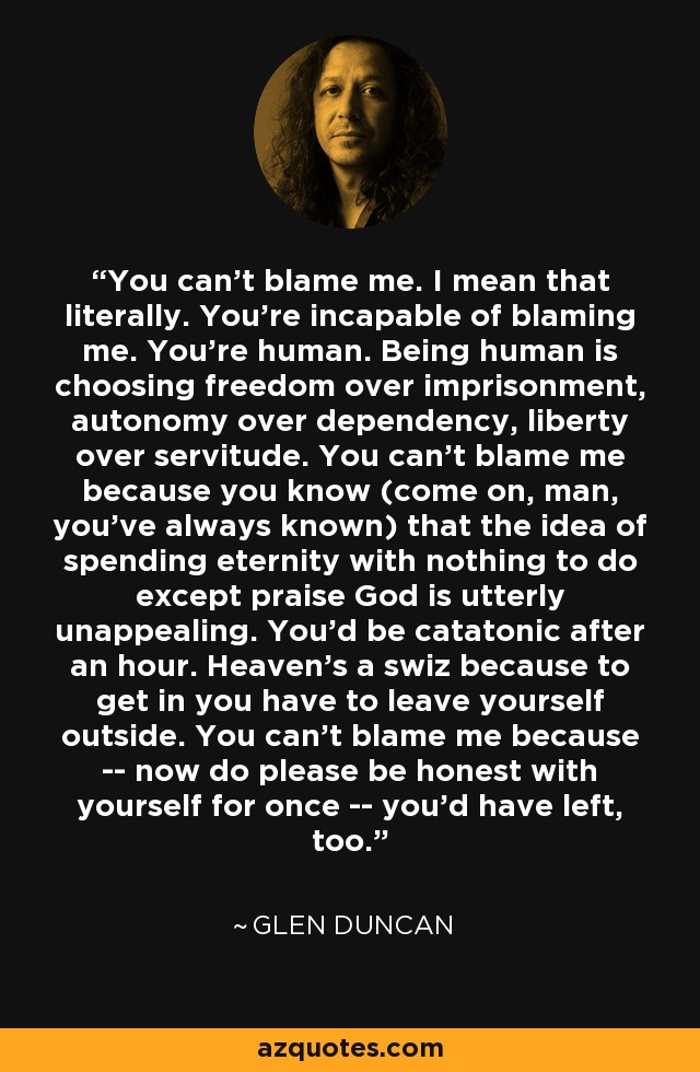 You can't blame me. I mean that literally. You're incapable of blaming me. You're human. Being human is choosing freedom over imprisonment, autonomy over dependency, liberty over servitude. You can't blame me because you know (come on, man, you've always known) that the idea of spending eternity with nothing to do except praise God is utterly unappealing. You'd be catatonic after an hour. Heaven's a swiz because to get in you have to leave yourself outside. You can't blame me because -- now do please be honest with yourself for once -- you'd have left, too. - Glen Duncan