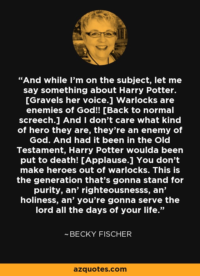 And while I'm on the subject, let me say something about Harry Potter. [Gravels her voice.] Warlocks are enemies of God!! [Back to normal screech.] And I don't care what kind of hero they are, they're an enemy of God. And had it been in the Old Testament, Harry Potter woulda been put to death! [Applause.] You don't make heroes out of warlocks. This is the generation that's gonna stand for purity, an' righteousnesss, an' holiness, an' you're gonna serve the lord all the days of your life. - Becky Fischer