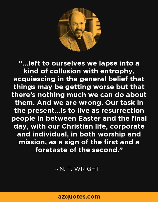 ...left to ourselves we lapse into a kind of collusion with entrophy, acquiescing in the general belief that things may be getting worse but that there's nothing much we can do about them. And we are wrong. Our task in the present...is to live as resurrection people in between Easter and the final day, with our Christian life, corporate and individual, in both worship and mission, as a sign of the first and a foretaste of the second. - N. T. Wright