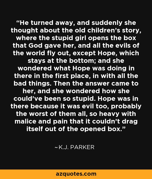 He turned away, and suddenly she thought about the old children's story, where the stupid girl opens the box that God gave her, and all the evils of the world fly out, except Hope, which stays at the bottom; and she wondered what Hope was doing in there in the first place, in with all the bad things. Then the answer came to her, and she wondered how she could've been so stupid. Hope was in there because it was evil too, probably the worst of them all, so heavy with malice and pain that it couldn't drag itself out of the opened box. - K.J. Parker