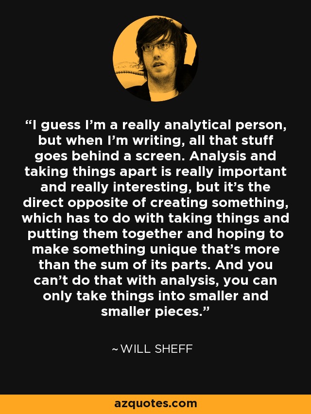 I guess I'm a really analytical person, but when I'm writing, all that stuff goes behind a screen. Analysis and taking things apart is really important and really interesting, but it's the direct opposite of creating something, which has to do with taking things and putting them together and hoping to make something unique that's more than the sum of its parts. And you can't do that with analysis, you can only take things into smaller and smaller pieces. - Will Sheff