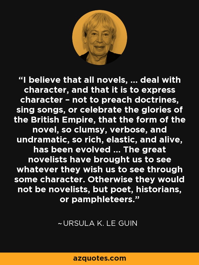 I believe that all novels, ... deal with character, and that it is to express character – not to preach doctrines, sing songs, or celebrate the glories of the British Empire, that the form of the novel, so clumsy, verbose, and undramatic, so rich, elastic, and alive, has been evolved ... The great novelists have brought us to see whatever they wish us to see through some character. Otherwise they would not be novelists, but poet, historians, or pamphleteers. - Ursula K. Le Guin