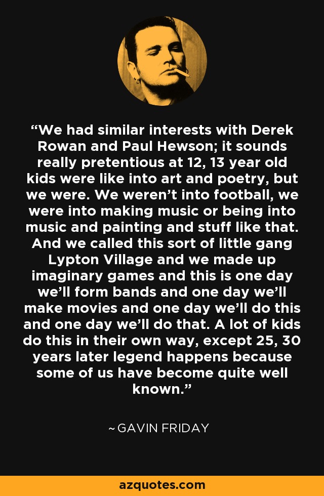 We had similar interests with Derek Rowan and Paul Hewson; it sounds really pretentious at 12, 13 year old kids were like into art and poetry, but we were. We weren't into football, we were into making music or being into music and painting and stuff like that. And we called this sort of little gang Lypton Village and we made up imaginary games and this is one day we'll form bands and one day we'll make movies and one day we'll do this and one day we'll do that. A lot of kids do this in their own way, except 25, 30 years later legend happens because some of us have become quite well known. - Gavin Friday