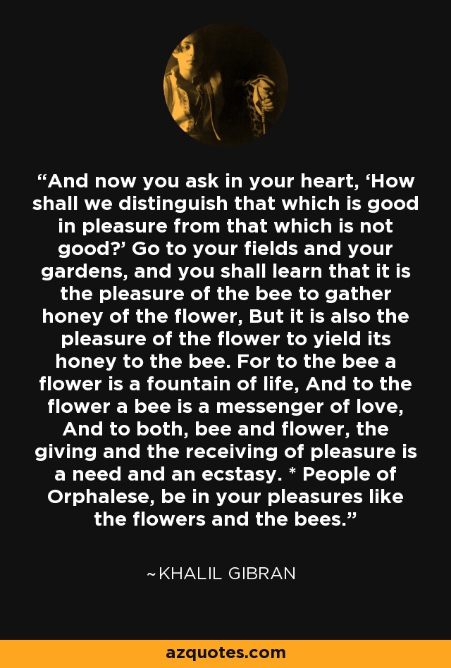 And now you ask in your heart, ‘How shall we distinguish that which is good in pleasure from that which is not good?’ Go to your fields and your gardens, and you shall learn that it is the pleasure of the bee to gather honey of the flower, But it is also the pleasure of the flower to yield its honey to the bee. For to the bee a flower is a fountain of life, And to the flower a bee is a messenger of love, And to both, bee and flower, the giving and the receiving of pleasure is a need and an ecstasy. * People of Orphalese, be in your pleasures like the flowers and the bees. - Khalil Gibran