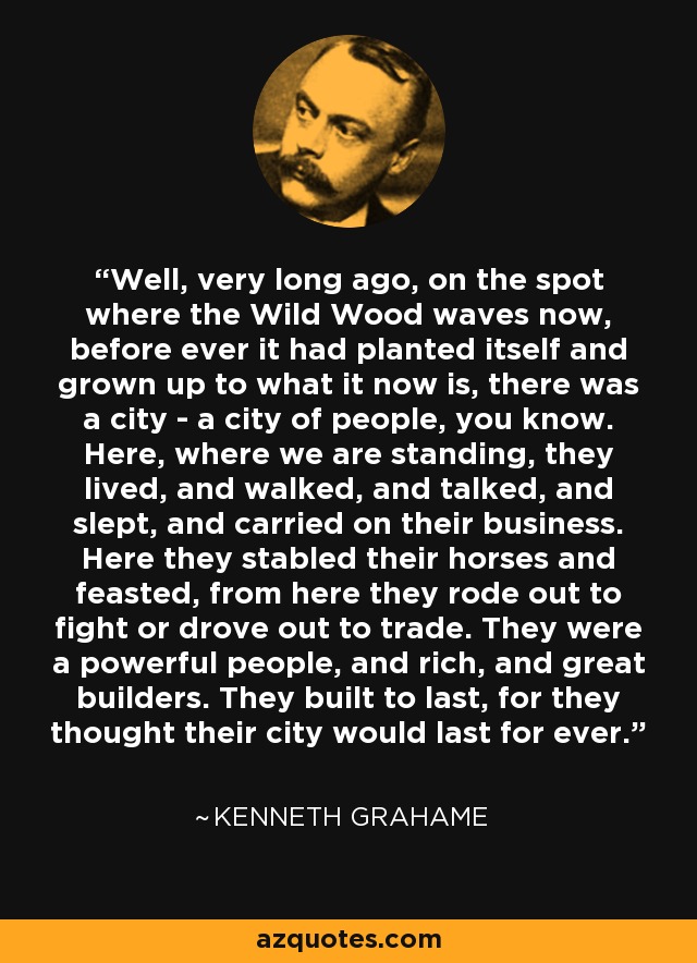 Well, very long ago, on the spot where the Wild Wood waves now, before ever it had planted itself and grown up to what it now is, there was a city - a city of people, you know. Here, where we are standing, they lived, and walked, and talked, and slept, and carried on their business. Here they stabled their horses and feasted, from here they rode out to fight or drove out to trade. They were a powerful people, and rich, and great builders. They built to last, for they thought their city would last for ever. - Kenneth Grahame