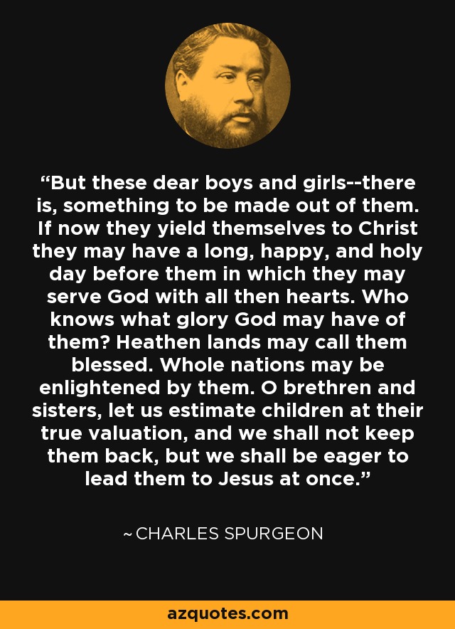 But these dear boys and girls--there is, something to be made out of them. If now they yield themselves to Christ they may have a long, happy, and holy day before them in which they may serve God with all then hearts. Who knows what glory God may have of them? Heathen lands may call them blessed. Whole nations may be enlightened by them. O brethren and sisters, let us estimate children at their true valuation, and we shall not keep them back, but we shall be eager to lead them to Jesus at once. - Charles Spurgeon