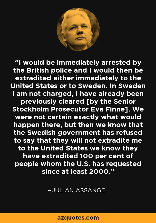 I would be immediately arrested by the British police and I would then be extradited either immediately to the United States or to Sweden. In Sweden I am not charged, I have already been previously cleared [by the Senior Stockholm Prosecutor Eva Finne]. We were not certain exactly what would happen there, but then we know that the Swedish government has refused to say that they will not extradite me to the United States we know they have extradited 100 per cent of people whom the U.S. has requested since at least 2000. - Julian Assange