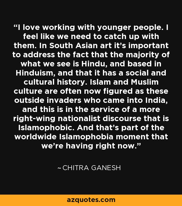 I love working with younger people. I feel like we need to catch up with them. In South Asian art it's important to address the fact that the majority of what we see is Hindu, and based in Hinduism, and that it has a social and cultural history. Islam and Muslim culture are often now figured as these outside invaders who came into India, and this is in the service of a more right-wing nationalist discourse that is Islamophobic. And that's part of the worldwide Islamophobia moment that we're having right now. - Chitra Ganesh
