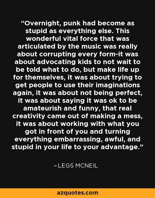 Overnight, punk had become as stupid as everything else. This wonderful vital force that was articulated by the music was really about corrupting every form-it was about advocating kids to not wait to be told what to do, but make life up for themselves, it was about trying to get people to use their imaginations again, it was about not being perfect, it was about saying it was ok to be amateurish and funny, that real creativity came out of making a mess, it was about working with what you got in front of you and turning everything embarrassing, awful, and stupid in your life to your advantage. - Legs McNeil