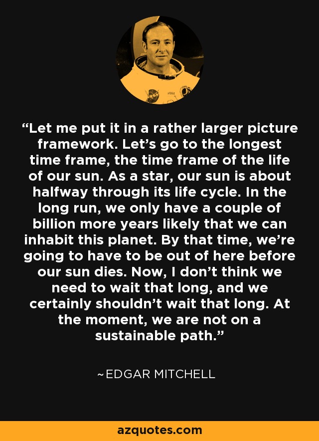 Let me put it in a rather larger picture framework. Let's go to the longest time frame, the time frame of the life of our sun. As a star, our sun is about halfway through its life cycle. In the long run, we only have a couple of billion more years likely that we can inhabit this planet. By that time, we're going to have to be out of here before our sun dies. Now, I don't think we need to wait that long, and we certainly shouldn't wait that long. At the moment, we are not on a sustainable path. - Edgar Mitchell